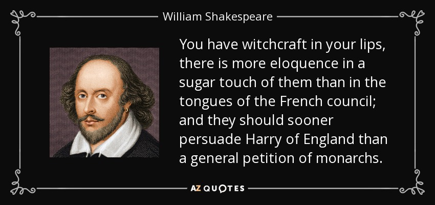 You have witchcraft in your lips, there is more eloquence in a sugar touch of them than in the tongues of the French council; and they should sooner persuade Harry of England than a general petition of monarchs. - William Shakespeare