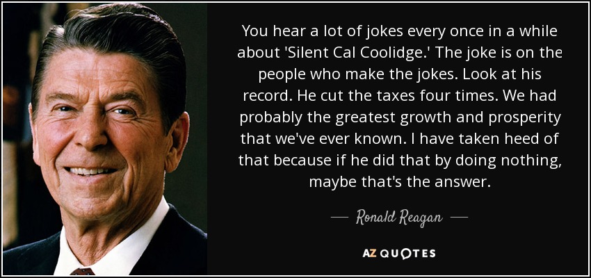 You hear a lot of jokes every once in a while about 'Silent Cal Coolidge.' The joke is on the people who make the jokes. Look at his record. He cut the taxes four times. We had probably the greatest growth and prosperity that we've ever known. I have taken heed of that because if he did that by doing nothing, maybe that's the answer. - Ronald Reagan