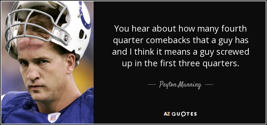 You hear about how many fourth quarter comebacks that a guy has and I think it means a guy screwed up in the first three quarters. - Peyton Manning