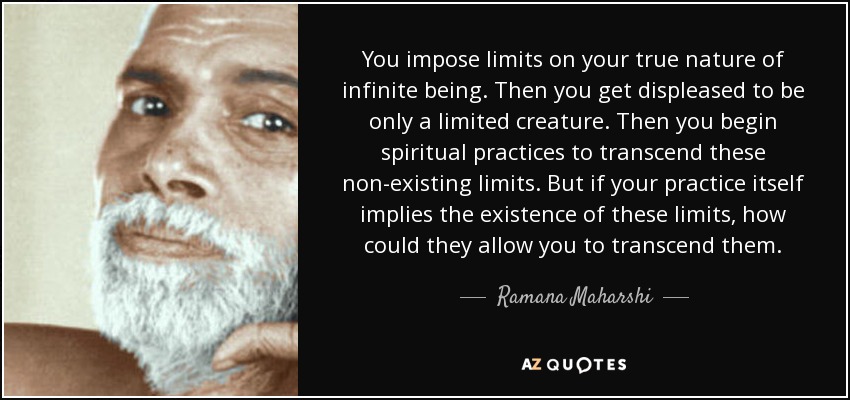 You impose limits on your true nature of infinite being. Then you get displeased to be only a limited creature. Then you begin spiritual practices to transcend these non-existing limits. But if your practice itself implies the existence of these limits, how could they allow you to transcend them. - Ramana Maharshi