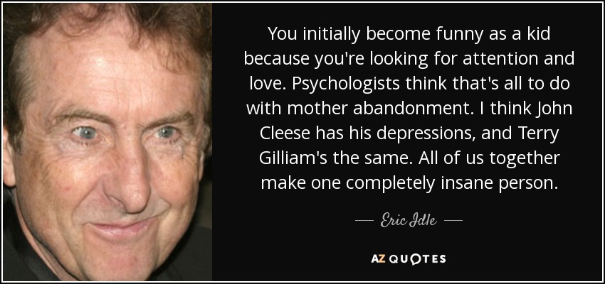 You initially become funny as a kid because you're looking for attention and love. Psychologists think that's all to do with mother abandonment. I think John Cleese has his depressions, and Terry Gilliam's the same. All of us together make one completely insane person. - Eric Idle