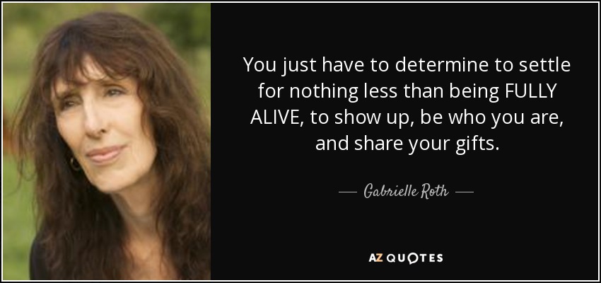 You just have to determine to settle for nothing less than being FULLY ALIVE, to show up, be who you are, and share your gifts. - Gabrielle Roth