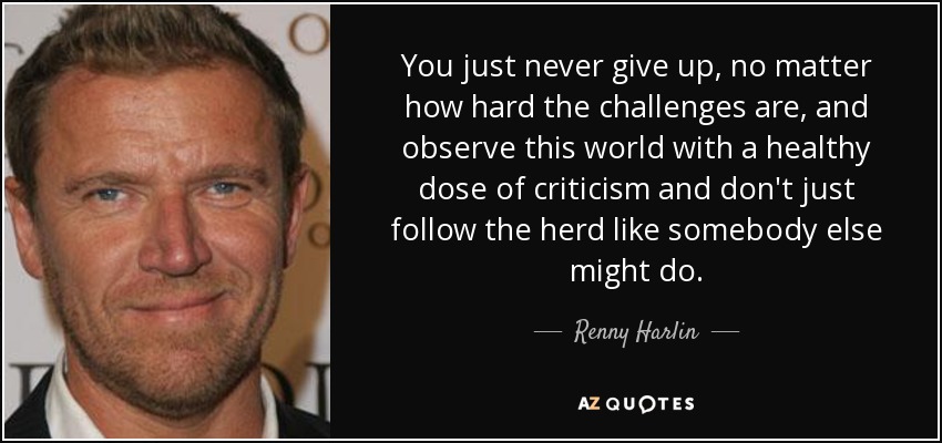 You just never give up, no matter how hard the challenges are, and observe this world with a healthy dose of criticism and don't just follow the herd like somebody else might do. - Renny Harlin
