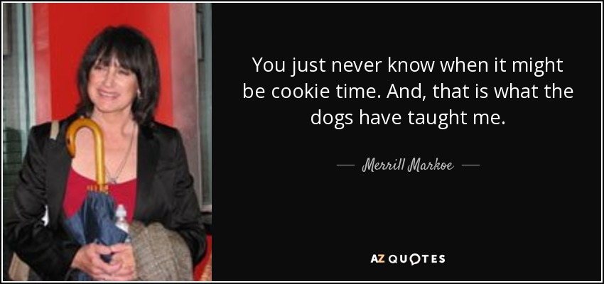 You just never know when it might be cookie time. And, that is what the dogs have taught me. - Merrill Markoe