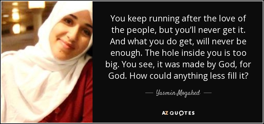 You keep running after the love of the people, but you’ll never get it. And what you do get, will never be enough. The hole inside you is too big. You see, it was made by God, for God. How could anything less fill it? - Yasmin Mogahed