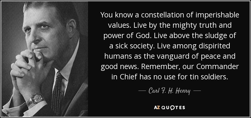 You know a constellation of imperishable values. Live by the mighty truth and power of God. Live above the sludge of a sick society. Live among dispirited humans as the vanguard of peace and good news. Remember, our Commander in Chief has no use for tin soldiers. - Carl F. H. Henry