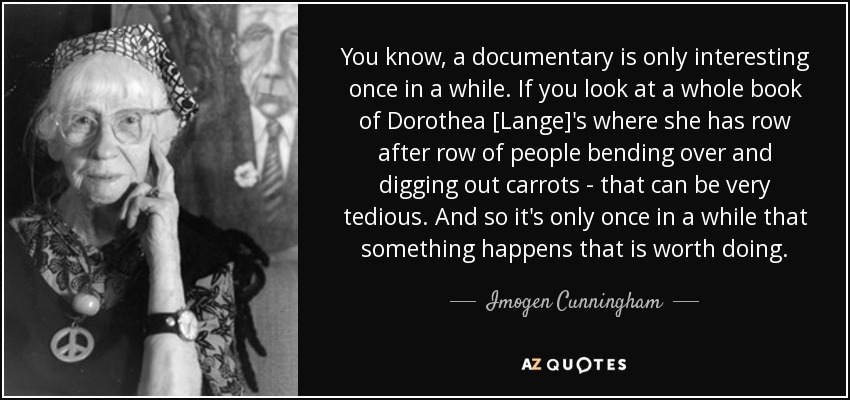 You know, a documentary is only interesting once in a while. If you look at a whole book of Dorothea [Lange]'s where she has row after row of people bending over and digging out carrots - that can be very tedious. And so it's only once in a while that something happens that is worth doing. - Imogen Cunningham