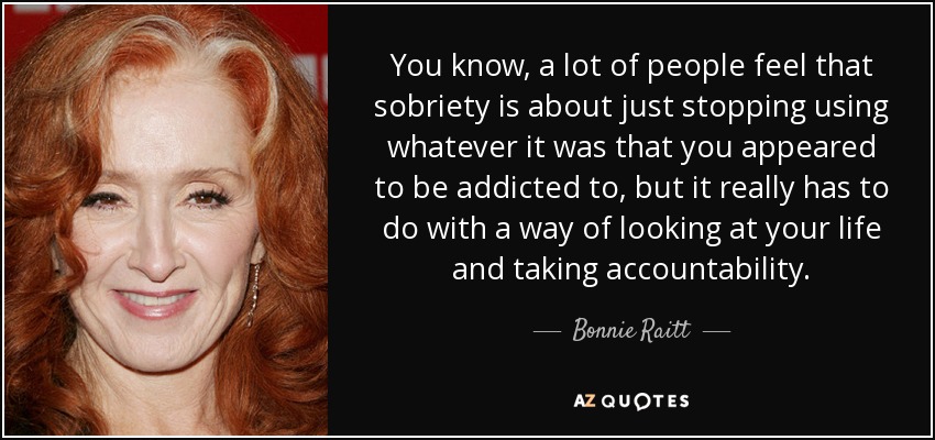 You know, a lot of people feel that sobriety is about just stopping using whatever it was that you appeared to be addicted to, but it really has to do with a way of looking at your life and taking accountability. - Bonnie Raitt