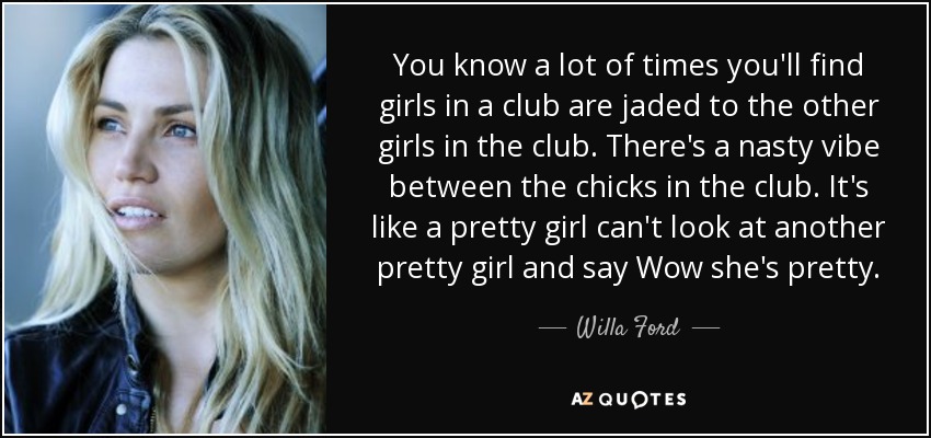 You know a lot of times you'll find girls in a club are jaded to the other girls in the club. There's a nasty vibe between the chicks in the club. It's like a pretty girl can't look at another pretty girl and say Wow she's pretty. - Willa Ford