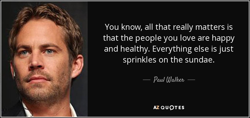 You know, all that really matters is that the people you love are happy and healthy. Everything else is just sprinkles on the sundae. - Paul Walker