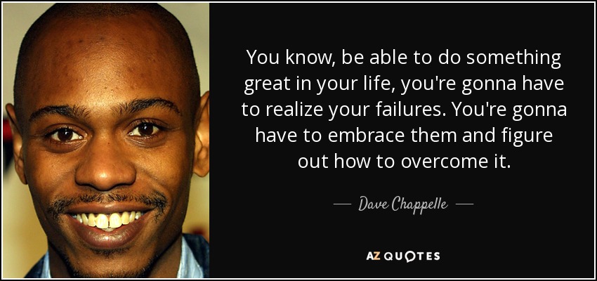 You know, be able to do something great in your life, you're gonna have to realize your failures. You're gonna have to embrace them and figure out how to overcome it. - Dave Chappelle