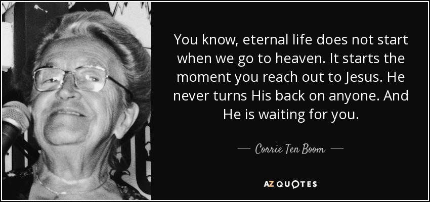 You know, eternal life does not start when we go to heaven. It starts the moment you reach out to Jesus. He never turns His back on anyone. And He is waiting for you. - Corrie Ten Boom
