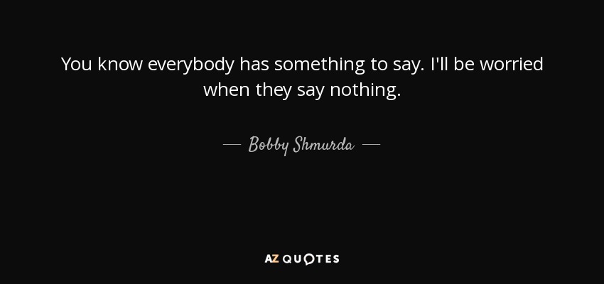 You know everybody has something to say. I'll be worried when they say nothing. - Bobby Shmurda