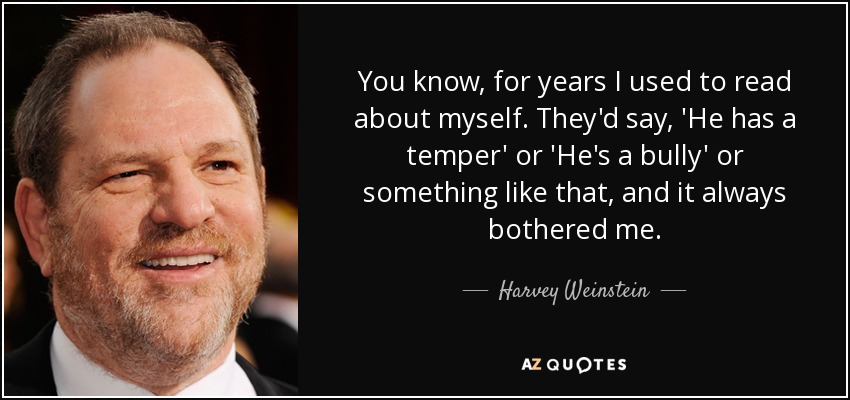 You know, for years I used to read about myself. They'd say, 'He has a temper' or 'He's a bully' or something like that, and it always bothered me. - Harvey Weinstein