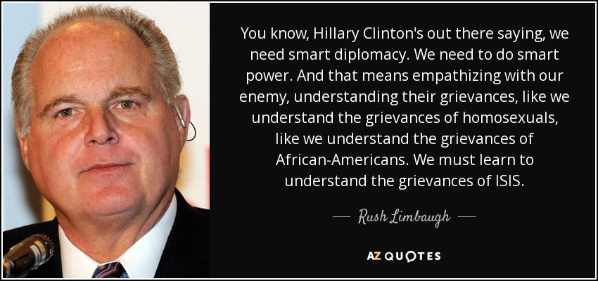 You know, Hillary Clinton's out there saying, we need smart diplomacy. We need to do smart power. And that means empathizing with our enemy, understanding their grievances, like we understand the grievances of homosexuals, like we understand the grievances of African-Americans. We must learn to understand the grievances of ISIS. - Rush Limbaugh