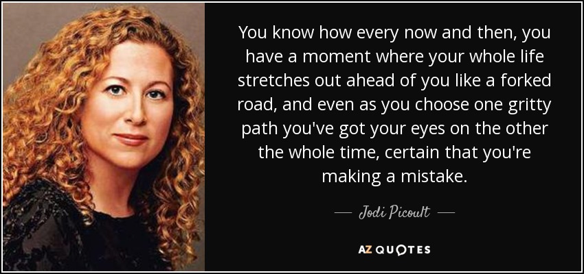 You know how every now and then, you have a moment where your whole life stretches out ahead of you like a forked road, and even as you choose one gritty path you've got your eyes on the other the whole time, certain that you're making a mistake. - Jodi Picoult