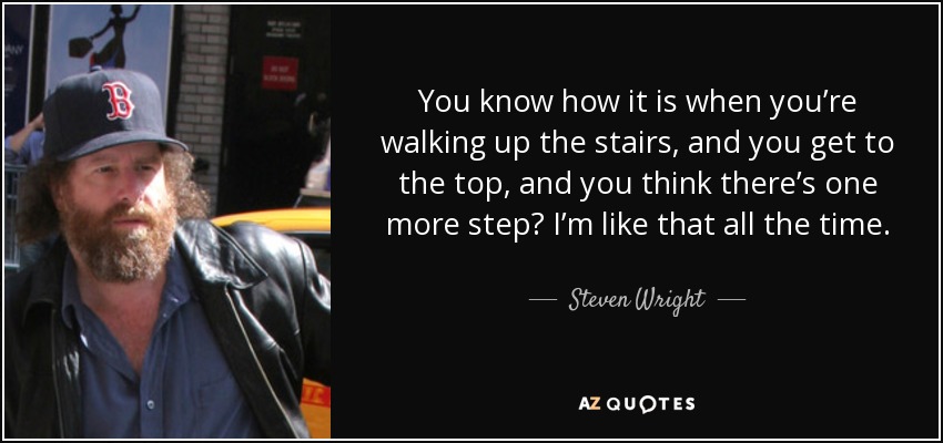 You know how it is when you’re walking up the stairs, and you get to the top, and you think there’s one more step? I’m like that all the time. - Steven Wright