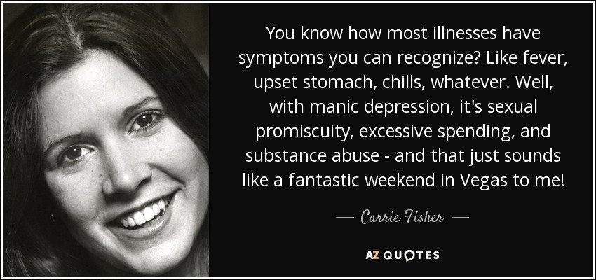 You know how most illnesses have symptoms you can recognize? Like fever, upset stomach, chills, whatever. Well, with manic depression, it's sexual promiscuity, excessive spending, and substance abuse - and that just sounds like a fantastic weekend in Vegas to me! - Carrie Fisher