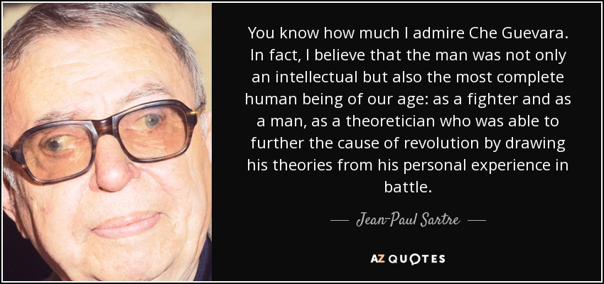 You know how much I admire Che Guevara. In fact, I believe that the man was not only an intellectual but also the most complete human being of our age: as a fighter and as a man, as a theoretician who was able to further the cause of revolution by drawing his theories from his personal experience in battle. - Jean-Paul Sartre
