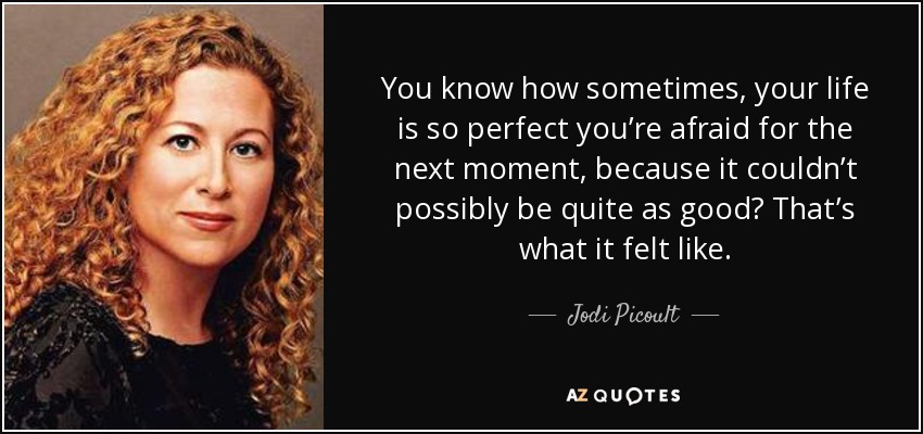 You know how sometimes, your life is so perfect you’re afraid for the next moment, because it couldn’t possibly be quite as good? That’s what it felt like. - Jodi Picoult