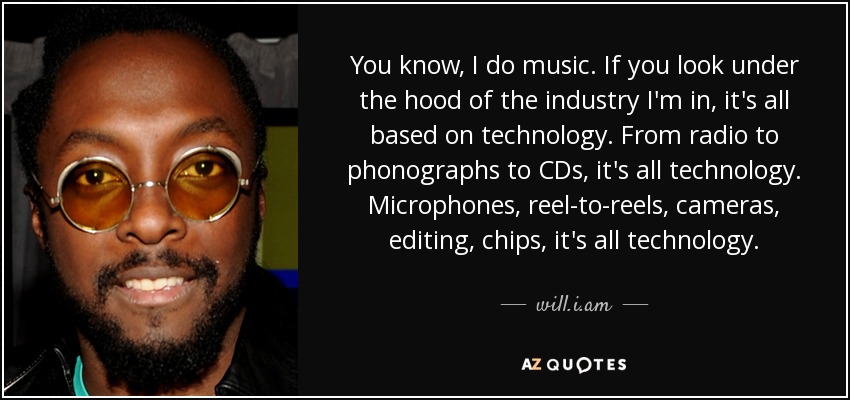 You know, I do music. If you look under the hood of the industry I'm in, it's all based on technology. From radio to phonographs to CDs, it's all technology. Microphones, reel-to-reels, cameras, editing, chips, it's all technology. - will.i.am