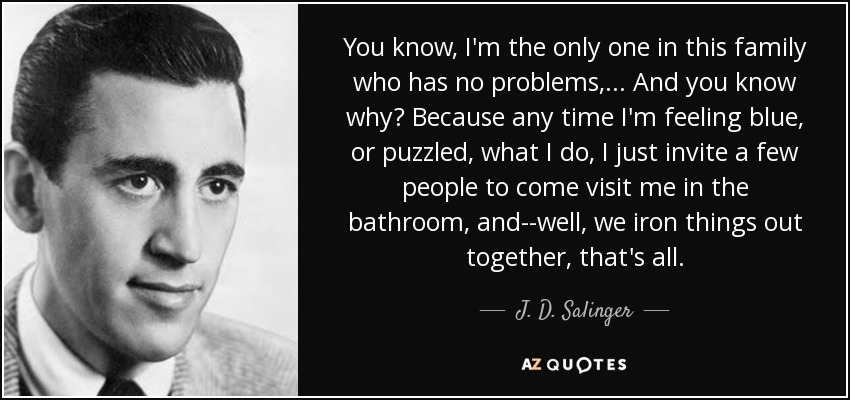 You know, I'm the only one in this family who has no problems, . . . And you know why? Because any time I'm feeling blue, or puzzled , what I do, I just invite a few people to come visit me in the bathroom, and--well, we iron things out together, that's all. - J. D. Salinger