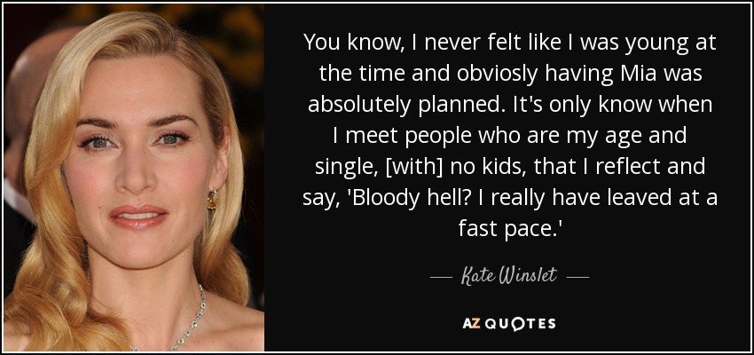 You know, I never felt like I was young at the time and obviosly having Mia was absolutely planned. It's only know when I meet people who are my age and single, [with] no kids, that I reflect and say, 'Bloody hell? I really have leaved at a fast pace.' - Kate Winslet