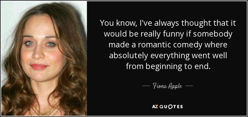 You know, I've always thought that it would be really funny if somebody made a romantic comedy where absolutely everything went well from beginning to end. - Fiona Apple