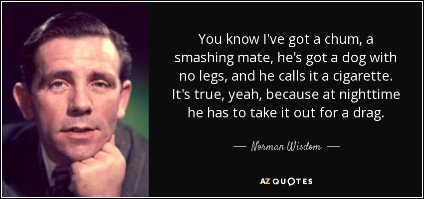 You know I've got a chum, a smashing mate, he's got a dog with no legs, and he calls it a cigarette. It's true, yeah, because at nighttime he has to take it out for a drag. - Norman Wisdom