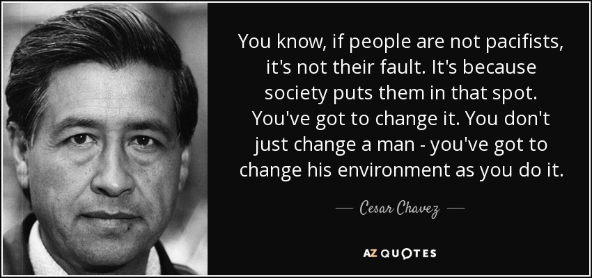 You know, if people are not pacifists, it's not their fault. It's because society puts them in that spot. You've got to change it. You don't just change a man - you've got to change his environment as you do it. - Cesar Chavez