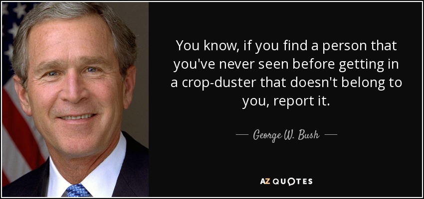 You know, if you find a person that you've never seen before getting in a crop-duster that doesn't belong to you, report it. - George W. Bush