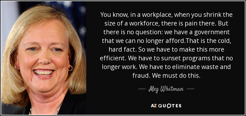 You know, in a workplace, when you shrink the size of a workforce, there is pain there. But there is no question: we have a government that we can no longer afford.That is the cold, hard fact. So we have to make this more efficient. We have to sunset programs that no longer work. We have to eliminate waste and fraud. We must do this. - Meg Whitman