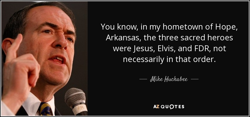 You know, in my hometown of Hope, Arkansas, the three sacred heroes were Jesus, Elvis, and FDR, not necessarily in that order. - Mike Huckabee