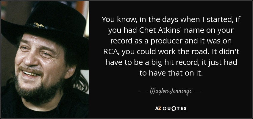 You know, in the days when I started, if you had Chet Atkins' name on your record as a producer and it was on RCA, you could work the road. It didn't have to be a big hit record, it just had to have that on it. - Waylon Jennings