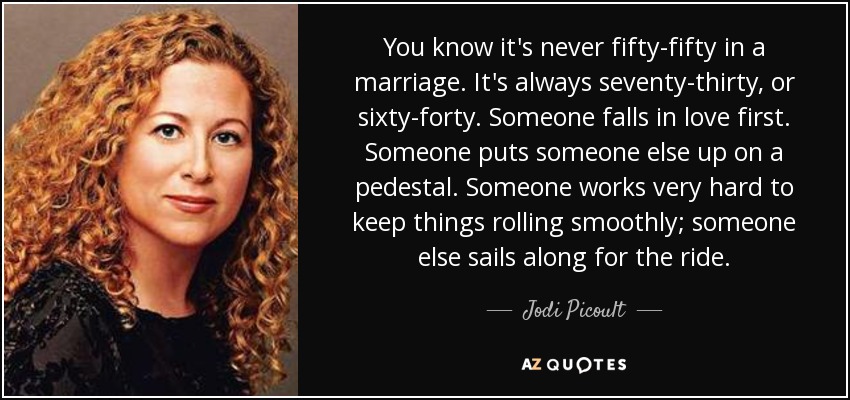 You know it's never fifty-fifty in a marriage. It's always seventy-thirty, or sixty-forty. Someone falls in love first. Someone puts someone else up on a pedestal. Someone works very hard to keep things rolling smoothly; someone else sails along for the ride. - Jodi Picoult