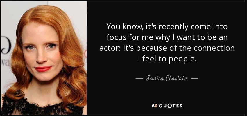 You know, it's recently come into focus for me why I want to be an actor: It's because of the connection I feel to people. - Jessica Chastain