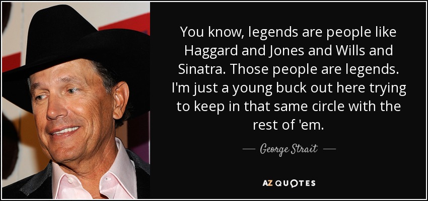 You know, legends are people like Haggard and Jones and Wills and Sinatra. Those people are legends. I'm just a young buck out here trying to keep in that same circle with the rest of 'em. - George Strait