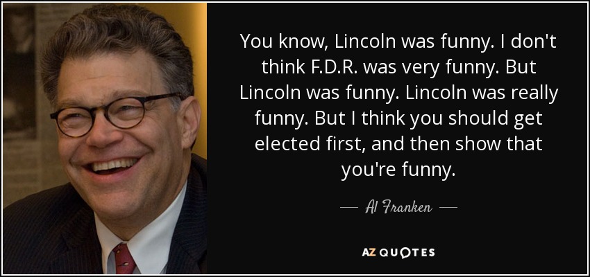 You know, Lincoln was funny. I don't think F.D.R. was very funny. But Lincoln was funny. Lincoln was really funny. But I think you should get elected first, and then show that you're funny. - Al Franken