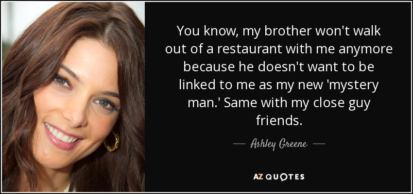 You know, my brother won't walk out of a restaurant with me anymore because he doesn't want to be linked to me as my new 'mystery man.' Same with my close guy friends. - Ashley Greene