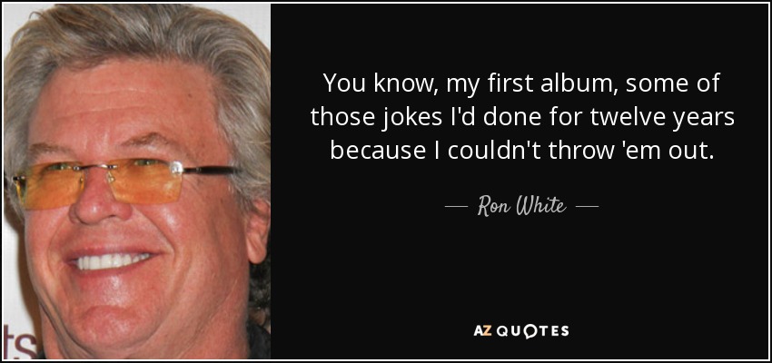 You know, my first album, some of those jokes I'd done for twelve years because I couldn't throw 'em out. - Ron White