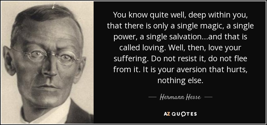 You know quite well, deep within you, that there is only a single magic, a single power, a single salvation...and that is called loving. Well, then, love your suffering. Do not resist it, do not flee from it. It is your aversion that hurts, nothing else. - Hermann Hesse