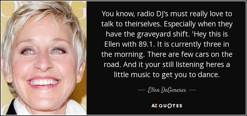 You know, radio DJ's must really love to talk to theirselves. Especially when they have the graveyard shift. 'Hey this is Ellen with 89.1. It is currently three in the morning. There are few cars on the road. And it your still listening heres a little music to get you to dance. - Ellen DeGeneres