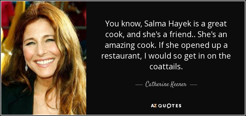 You know, Salma Hayek is a great cook, and she's a friend.. She's an amazing cook. If she opened up a restaurant, I would so get in on the coattails. - Catherine Keener