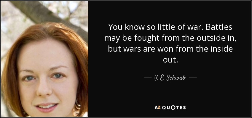 You know so little of war. Battles may be fought from the outside in, but wars are won from the inside out. - V. E. Schwab