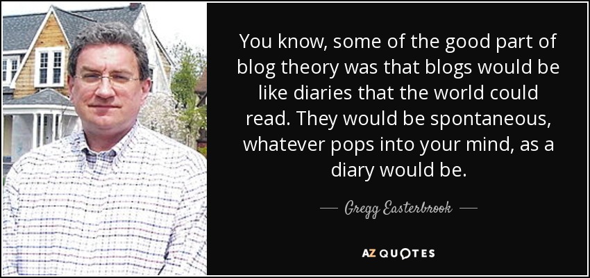 You know, some of the good part of blog theory was that blogs would be like diaries that the world could read. They would be spontaneous, whatever pops into your mind, as a diary would be. - Gregg Easterbrook