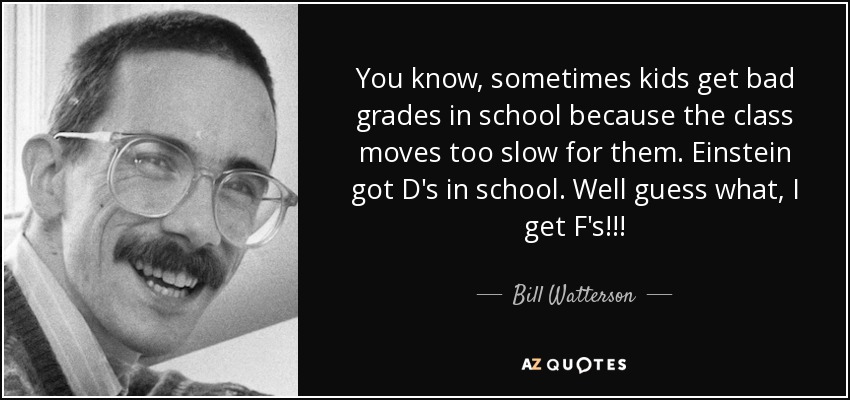 You know, sometimes kids get bad grades in school because the class moves too slow for them. Einstein got D's in school. Well guess what, I get F's!!! - Bill Watterson