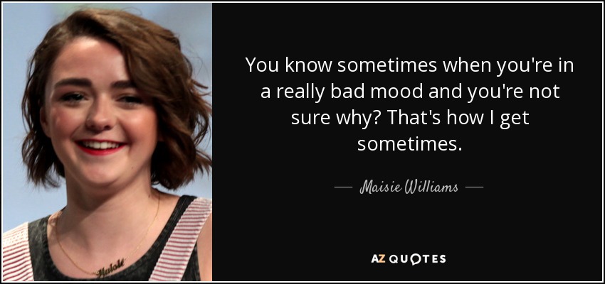 You know sometimes when you're in a really bad mood and you're not sure why? That's how I get sometimes. - Maisie Williams