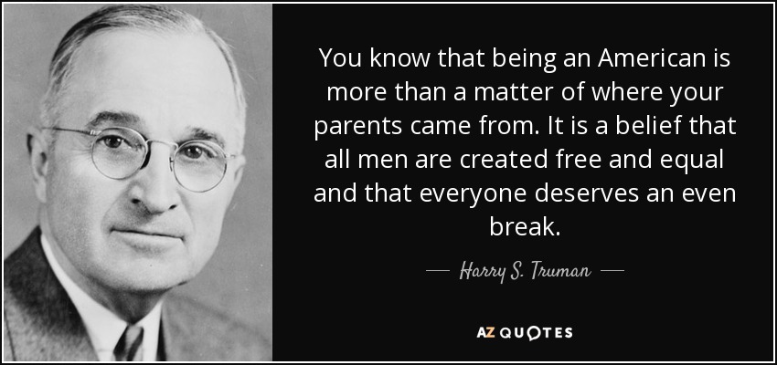 You know that being an American is more than a matter of where your parents came from. It is a belief that all men are created free and equal and that everyone deserves an even break. - Harry S. Truman