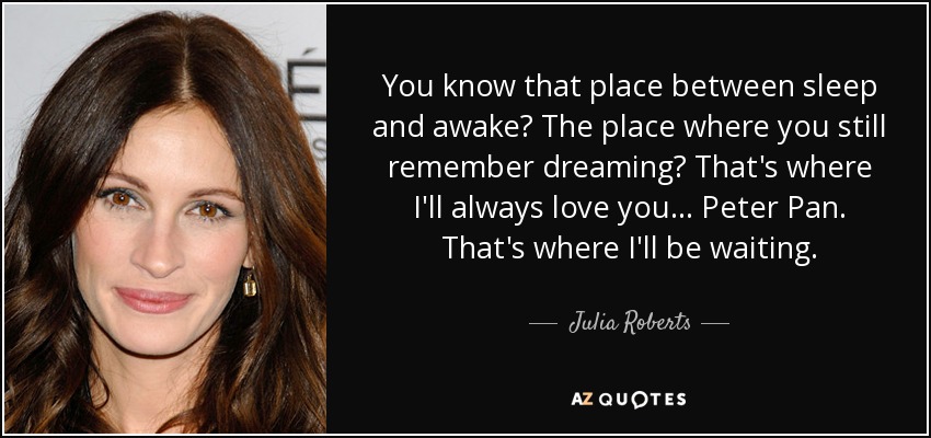 You know that place between sleep and awake? The place where you still remember dreaming? That's where I'll always love you... Peter Pan. That's where I'll be waiting. - Julia Roberts