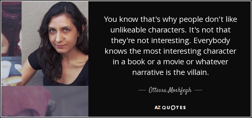 You know that's why people don't like unlikeable characters. It's not that they're not interesting. Everybody knows the most interesting character in a book or a movie or whatever narrative is the villain. - Ottessa Moshfegh